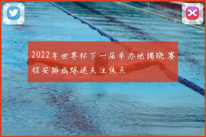 2022年世界杯下一届举办地揭晓 赛程安排成球迷关注焦点